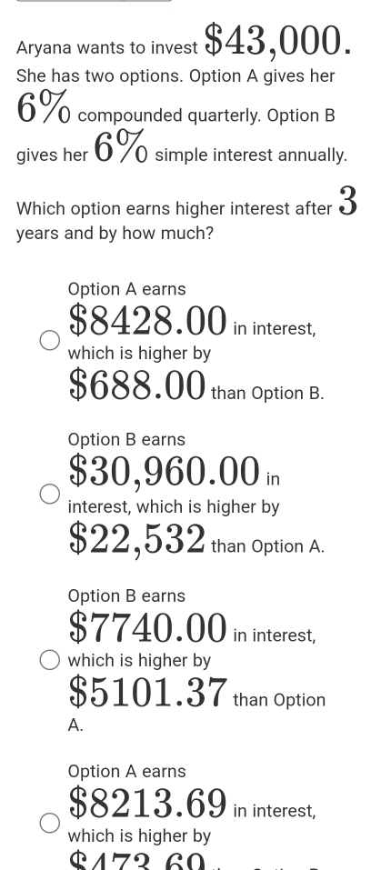 Aryana wants to invest $43,000. 
She has two options. Option A gives her
6% compounded quarterly. Option B 
gives her 6% simple interest annually. 
Which option earns higher interest after 3
years and by how much? 
Option A earns
$8428.00 in interest, 
which is higher by
$688.00 than Option B. 
Option B earns
$30,960.00
interest, which is higher by
$22,532 than Option A. 
Option B earns
$7740.00 in interest, 
which is higher by
$5101.37 than Option 
A. 
Option A earns
$8213.69 in interest, 
which is higher by
$172 60