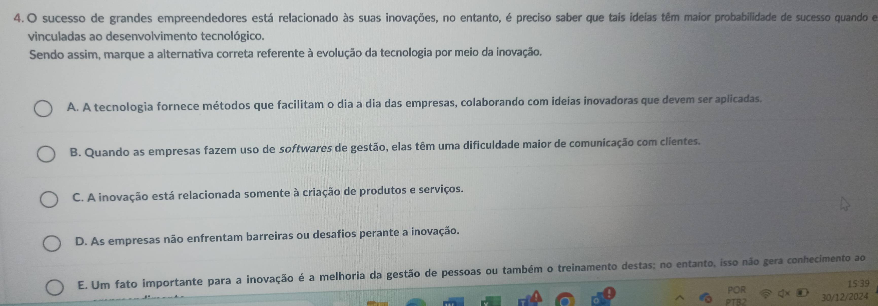 sucesso de grandes empreendedores está relacionado às suas inovações, no entanto, é preciso saber que tais ideias têm maior probabilidade de sucesso quando e
vinculadas ao desenvolvimento tecnológico.
Sendo assim, marque a alternativa correta referente à evolução da tecnologia por meio da inovação.
A. A tecnologia fornece métodos que facilitam o dia a dia das empresas, colaborando com ideias inovadoras que devem ser aplicadas.
B. Quando as empresas fazem uso de softwares de gestão, elas têm uma dificuldade maior de comunicação com clientes.
C. A inovação está relacionada somente à criação de produtos e serviços.
D. As empresas não enfrentam barreiras ou desafios perante a inovação.
E. Um fato importante para a inovação é a melhoria da gestão de pessoas ou também o treinamento destas; no entanto, isso não gera conhecimento ao
POR 15:39
30/12/2024