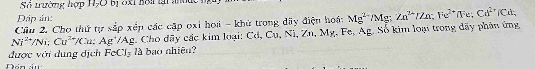 Số trường hợp H_2Ob_1 1 0x1 hoa tại anode n 
Đáp án: 
Câu 2. Cho thứ tự sắp xếp các cặp oxi hoá - khử trong dãy điện hoá:
Ni^(2+)/Ni; Cu^(2+)/Cu; Ag^+/Ag * . Cho dãy các kim loại: Cd, Cu, Ni, Zn, Mg, Fe, Ag. Số kim loại trong dãy phản ứng Mg^(2+)/Mg; Zn^(2+)/Zn; Fe^(2+)/Fe; Cd^(2+)/Cd; 
được với dung dịch FeCl_3 là bao nhiêu? 
Đán án: