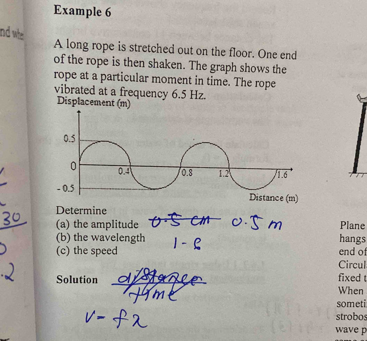 Example 6 
nd who 
A long rope is stretched out on the floor. One end 
of the rope is then shaken. The graph shows the 
rope at a particular moment in time. The rope 
vibrated at a frequency 6.5 Hz. 
Displacement (m) 
Determine 
(a) the amplitude Plane 
(b) the wavelength hangs 
(c) the speed end of 
Circul 
Solution _fixed t 
When 
someti 
strobos 
wave p