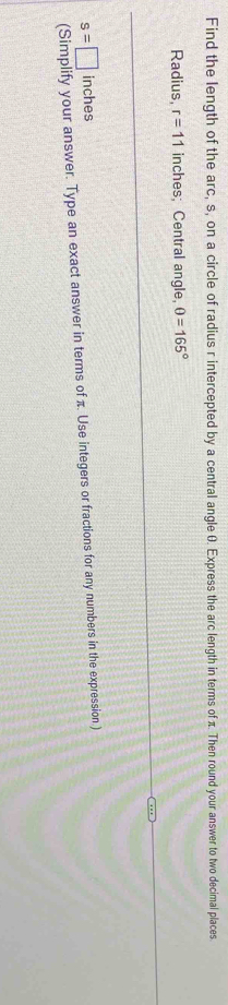 Find the length of the arc, s, on a circle of radius r intercepted by a central angle 0. Express the arc length in terms of π. Then round your answer to two decimal places. 
Radius, r=11 inches; Central angle, θ =165°
s=□ inches
(Simplify your answer. Type an exact answer in terms of π. Use integers or fractions for any numbers in the expression )