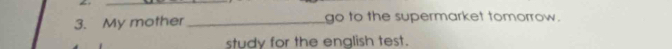 My mother _go to the supermarket tomorrow. 
study for the english test.