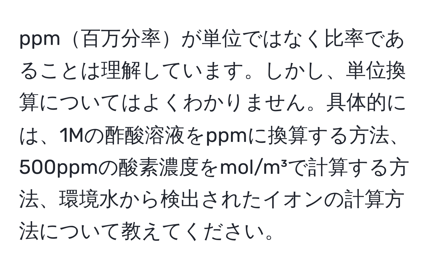 ppm百万分率が単位ではなく比率であることは理解しています。しかし、単位換算についてはよくわかりません。具体的には、1Mの酢酸溶液をppmに換算する方法、500ppmの酸素濃度をmol/m³で計算する方法、環境水から検出されたイオンの計算方法について教えてください。