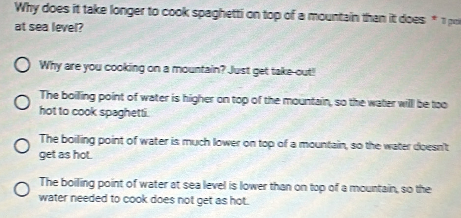 Why does it take longer to cook spaghetti on top of a mountain than it does * 1 pu
at sea level?
Why are you cooking on a mountain? Just get take-out!
The boiling point of water is higher on top of the mountain, so the water will be too
hot to cook spaghetti.
The boiling point of water is much lower on top of a mountain, so the water doesn't
get as hot.
The boiling point of water at sea level is lower than on top of a mountain, so the
water needed to cook does not get as hot.