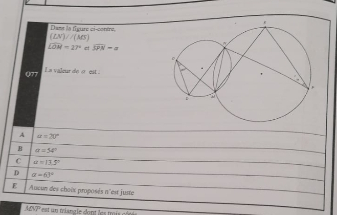 Dans la figure ci-contre,
(LN)//(MS)
widehat LOM=27° et widehat SPN=a
Q77 La valeur de α est :
A alpha =20°
B alpha =54°
C alpha =13,5°
D alpha =63°
E  Aucun des choix proposés  : n ’est juste
MNP est un triangle dont les trois côtés