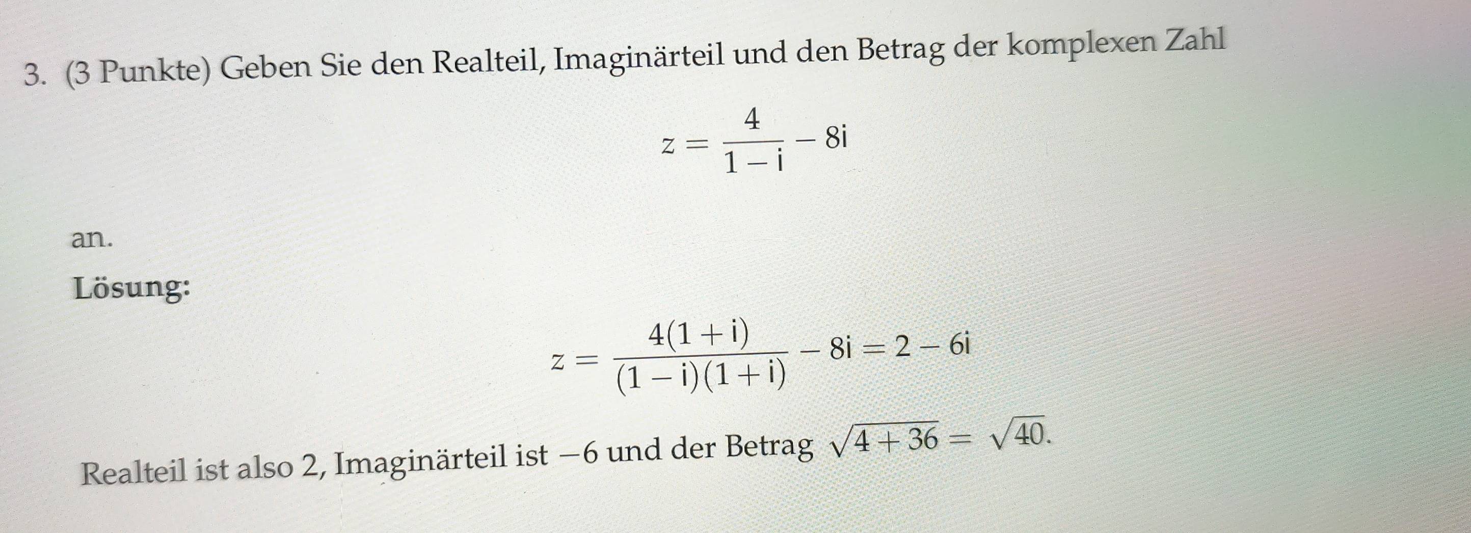 (3 Punkte) Geben Sie den Realteil, Imaginärteil und den Betrag der komplexen Zahl
z= 4/1-i -8i
an. 
Lösung:
z= (4(1+i))/(1-i)(1+i) -8i=2-6i
Realteil ist also 2, Imaginärteil ist −6 und der Betrag sqrt(4+36)=sqrt(40).