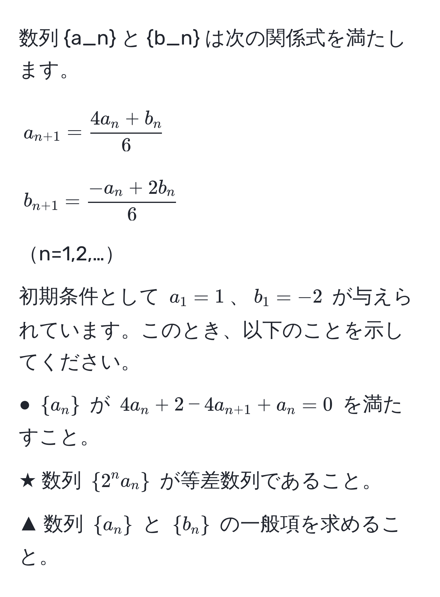 数列 a_n と b_n は次の関係式を満たします。  
$$  
a_n+1 =  (4a_n + b_n)/6   
$$  
$$  
b_n+1 =  (-a_n + 2b_n)/6   
$$  
n=1,2,…  
初期条件として $a_1 = 1$、$b_1 = -2$ が与えられています。このとき、以下のことを示してください。  
● $a_n$ が $4a_n + 2 - 4a_n+1 + a_n = 0$ を満たすこと。  
★ 数列 $2^(n a_n)$ が等差数列であること。  
▲ 数列 $a_n$ と $b_n$ の一般項を求めること。