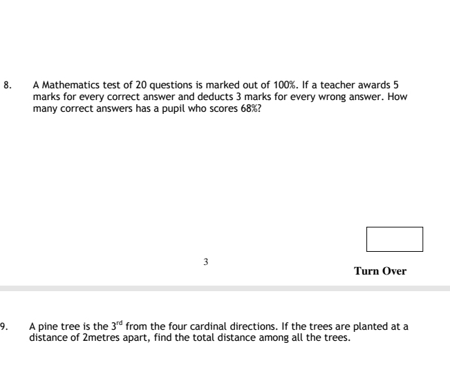 A Mathematics test of 20 questions is marked out of 100%. If a teacher awards 5
marks for every correct answer and deducts 3 marks for every wrong answer. How 
many correct answers has a pupil who scores 68%? 
3 
Turn Over 
9. A pine tree is the 3^(rd) from the four cardinal directions. If the trees are planted at a 
distance of 2metres apart, find the total distance among all the trees.