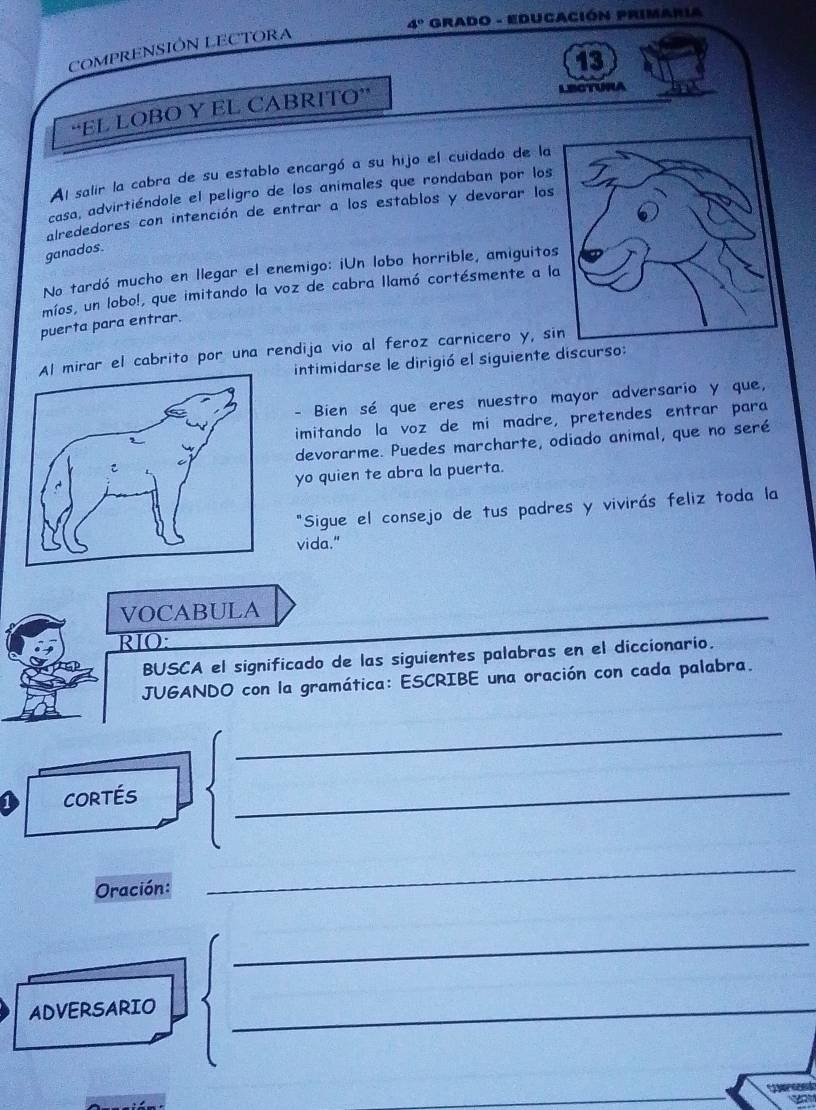 4° Grado - Educación Primaria 
COMPRENSIÓN LECTORA 
13 
“EL LOBO Y EL CABRITO” 
LECTURA 
Al salir la cabra de su establo encargó a su hijo el cuidado de la 
casa, advirtiéndole el peligro de los animales que rondaban por los 
alrededores con intención de entrar a los establos y devorar los 
ganados. 
No tardó mucho en llegar el enemigo: iUn lobo horrible, amiguitos 
míos, un lobo!, que imitando la voz de cabra llamó cortésmente a l 
puerta para entrar. 
irar el cabrito por una rendija vio al feroz carnicero y, si 
intimidarse le dirigió el siguiente discurso: 
- Bien sé que eres nuestro mayor adversario y que, 
imitando la voz de mi madre, pretendes entrar para 
devorarme. Puedes marcharte, odiado animal, que no seré 
yo quien te abra la puerta. 
"Sigue el consejo de tus padres y vivirás feliz toda la 
vida." 
VOCABULA 
RIO: 
BUSCA el significado de las siguientes palabras en el diccionario. 
JUGANDO con la gramática: ESCRIBE una oración con cada palabra. 
_ 
cortés 
_ 
Oración: 
_ 
_ 
ADVERSARIO_