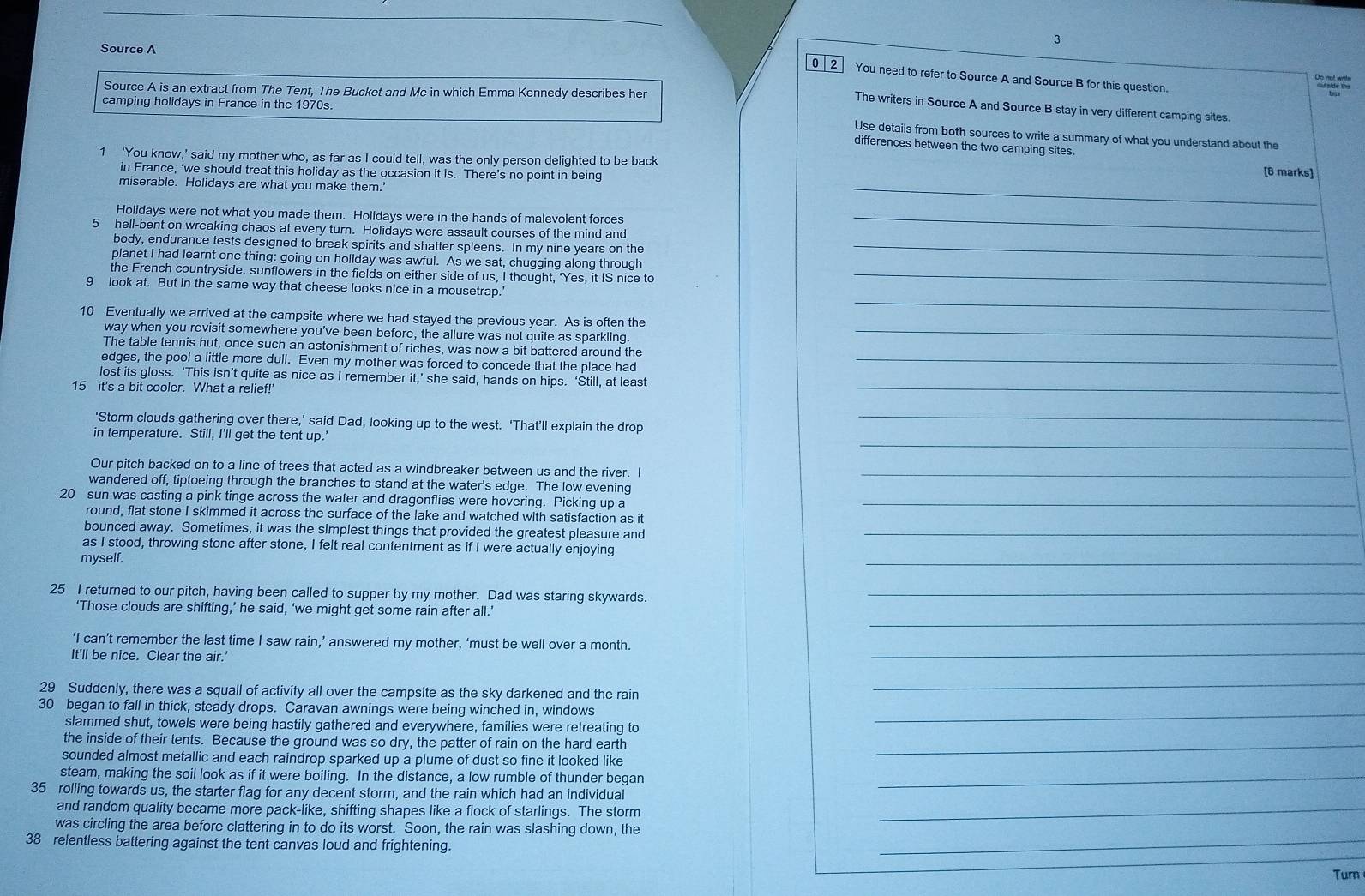 Source A
0 2 You need to refer to Source A and Source B for this question.
Source A is an extract from The Tent, The Bucket and Me in which Emma Kennedy describes her
camping holidays in France in the 1970s.
The writers in Source A and Source B stay in very different camping sites.
Use details from both sources to write a summary of what you understand about the
differences between the two camping sites
1 ‘You know,’ said my mother who, as far as I could tell, was the only person delighted to be back
in France, ‘we should treat this holiday as the occasion it is. There’s no point in being
[8 marks]
miserable. Holidays are what you make them.'
_
Holidays were not what you made them. Holidays were in the hands of malevolent forces_
5 hell-bent on wreaking chaos at every turn. Holidays were assault courses of the mind and
body, endurance tests designed to break spirits and shatter spleens. In my nine years on the_
planet I had learnt one thing: going on holiday was awful. As we sat, chugging along through
the French countryside, sunflowers in the fields on either side of us, I thought, 'Yes, it IS nice to_
_
9 look at. But in the same way that cheese looks nice in a mousetrap.'
10 Eventually we arrived at the campsite where we had stayed the previous year. As is often the
way when you revisit somewhere you've been before, the allure was not quite as sparkling_
The table tennis hut, once such an astonishment of riches, was now a bit battered around the
edges, the pool a little more dull. Even my mother was forced to concede that the place had_
_
lost its gloss. ‘This isn’t quite as nice as I remember it,’ she said, hands on hips. ‘Still, at least
15 it's a bit cooler. What a relief!'
_
‘Storm clouds gathering over there,’ said Dad, looking up to the west. ‘That’ll explain the drop_
in temperature. Still, I'll get the tent up.
Our pitch backed on to a line of trees that acted as a windbreaker between us and the river. I_
wandered off, tiptoeing through the branches to stand at the water's edge. The low evening
20 sun was casting a pink tinge across the water and dragonflies were hovering. Picking up a_
round, flat stone I skimmed it across the surface of the lake and watched with satisfaction as it
bounced away. Sometimes, it was the simplest things that provided the greatest pleasure and_
as I stood, throwing stone after stone, I felt real contentment as if I were actually enjoying
myself.
_
25 I returned to our pitch, having been called to supper by my mother. Dad was staring skywards._
_
‘Those clouds are shifting,’ he said, ‘we might get some rain after all.’
_
‘I can’t remember the last time I saw rain,’ answered my mother, ‘must be well over a month.
It'll be nice. Clear the air.'
29 Suddenly, there was a squall of activity all over the campsite as the sky darkened and the rain
_
30 began to fall in thick, steady drops. Caravan awnings were being winched in, windows_
slammed shut, towels were being hastily gathered and everywhere, families were retreating to
the inside of their tents. Because the ground was so dry, the patter of rain on the hard earth_
sounded almost metallic and each raindrop sparked up a plume of dust so fine it looked like
steam, making the soil look as if it were boiling. In the distance, a low rumble of thunder began_
35 rolling towards us, the starter flag for any decent storm, and the rain which had an individual
and random quality became more pack-like, shifting shapes like a flock of starlings. The storm_
_
was circling the area before clattering in to do its worst. Soon, the rain was slashing down, the
38 relentless battering against the tent canvas loud and frightening.
Tur