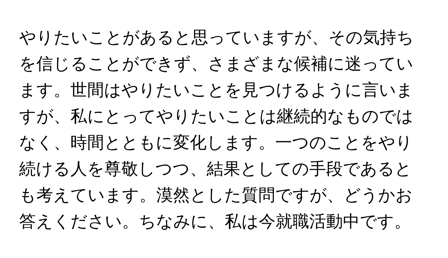 やりたいことがあると思っていますが、その気持ちを信じることができず、さまざまな候補に迷っています。世間はやりたいことを見つけるように言いますが、私にとってやりたいことは継続的なものではなく、時間とともに変化します。一つのことをやり続ける人を尊敬しつつ、結果としての手段であるとも考えています。漠然とした質問ですが、どうかお答えください。ちなみに、私は今就職活動中です。