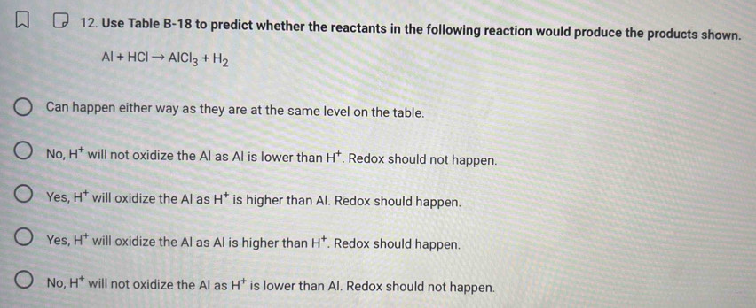 Use Table B-18 to predict whether the reactants in the following reaction would produce the products shown.
Al+HClto AlCl_3+H_2
Can happen either way as they are at the same level on the table.
No, H^+ will not oxidize the Al as Al is lower than H^+. Redox should not happen.
Yes, H^+ will oxidize the Al as H^+ is higher than Al. Redox should happen.
Yes, H^+ will oxidize the Al as Al is higher than H^+. Redox should happen.
No, H^+ will not oxidize the Al as H^+ is lower than Al. Redox should not happen.