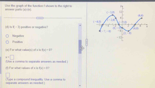 Use the graph of the function f shown to the right to
answer parts (a)-(n).
(d) ls f(-3) positive or negative?
Negative
Positive
(e) For what value(s) of x is f(x)=0 ?
x=□
(Use a comma to separate answers as needed.)
(f) For what values of x is f(x)>0 ?
(Type a compound inequality. Use a comma to
separate answers as needed.)