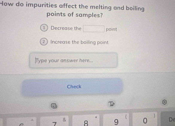 How do impurities affect the melting and boiling 
points of samples? 
1 Decrease the point 
2 Increase the boiling point 
|Type your answer here... 
Check 
D 
& 

7 8 9 0 De