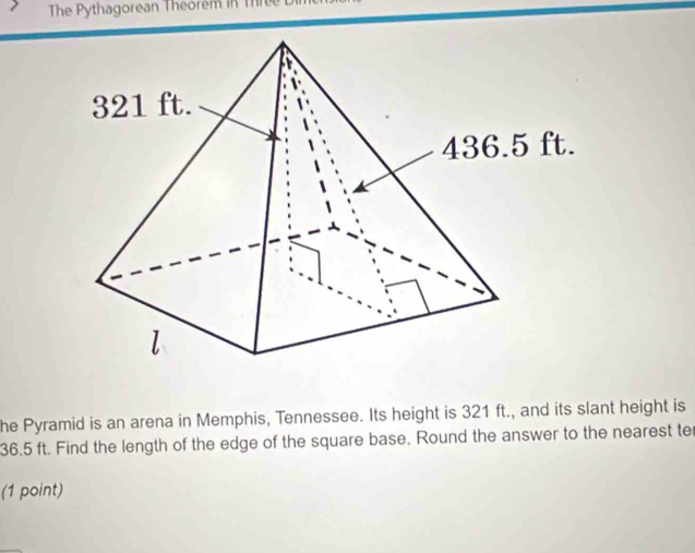 The Pythagorean Theorem in Thre 
he Pyramid is an arena in Memphis, Tennessee. Its height is 321 ft., and its slant height is
36.5 ft. Find the length of the edge of the square base. Round the answer to the nearest ter 
(1 point) 
_