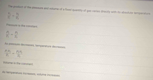 The product of the pressure and volume of a fixed quantity of gas varies directly with its absolute temperature.
frac V_1T_1=frac V_2T_2
Pressure is the constant.
frac P_1T_1=frac P_2T_2
As pressure decreases, temperature decreases.
frac P_1V_1T_1=frac P_2V_2T_2
Volume is the constant.
As temperature increases, volume increases.