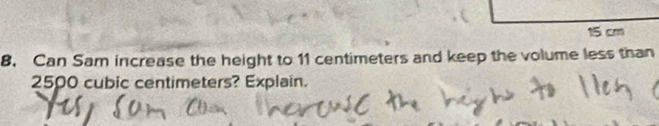 15 cm
8. Can Sam increase the height to 11 centimeters and keep the volume less than
2500 cubic centimeters? Explain.