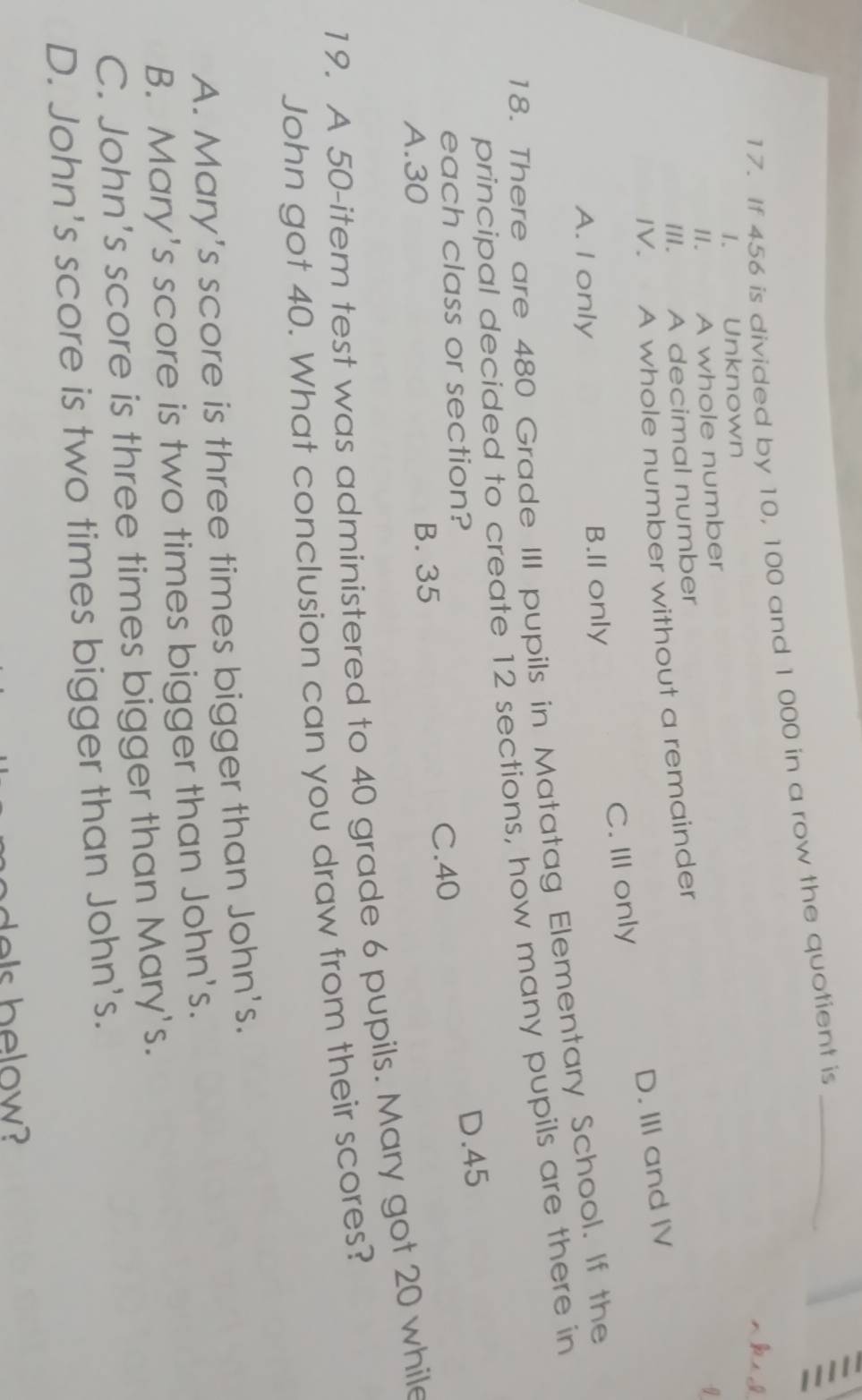 If 456 is divided by 10, 100 and 1 000 in a row the quotient is_
I. Unknown
II. A whole number
III. A decimal number
IV. A whole number without a remainder
C. III only D. III and IV
A. I only B.II only
18. There are 480 Grade III pupils in Matatag Elementary School. If the
principal decided to create 12 sections, how many pupils are there in
each class or section?
D. 45
C. 40
A. 30 B. 35
19. A 50 -item test was administered to 40 grade 6 pupils. Mary got 20 while
John got 40. What conclusion can you draw from their scores?
A. Mary's score is three times bigger than John's.
B. Mary's score is two times bigger than John's.
C. John's score is three times bigger than Mary's.
D. John's score is two times bigger than John's.