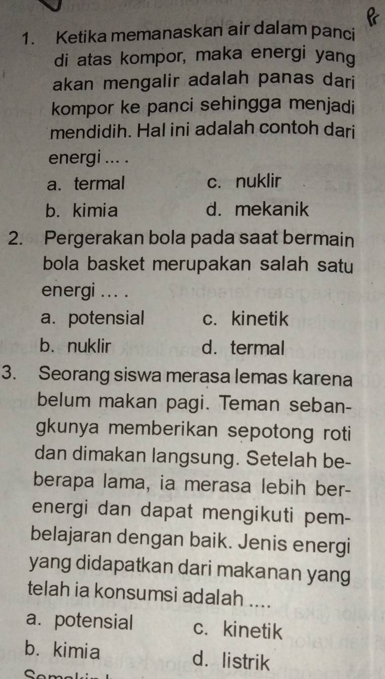 Ketika memanaskan air dalam panci
di atas kompor, maka energi yang
akan mengalir adalah panas dari
kompor ke panci sehingga menjadi
mendidih. Hal ini adalah contoh dari
energi ... .
a. termal c. nuklir
b. kimia d. mekanik
2. Pergerakan bola pada saat bermain
bola basket merupakan salah satu
energi ... .
a. potensial c. kinetik
b. nuklir d. termal
3. Seorang siswa merasa lemas karena
belum makan pagi. Teman seban-
gkunya memberikan sepotong roti
dan dimakan langsung. Setelah be-
berapa lama, ia merasa lebih ber-
energi dan dapat mengikuti pem-
belajaran dengan baik. Jenis energi
yang didapatkan dari makanan yang
telah ia konsumsi adalah ....
a. potensial c. kinetik
b. kimia d. listrik