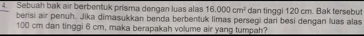 Sebuah bak air berbentuk prisma dengan luas alas 16.000cm^2 dan tinggi 120 cm. Bak tersebut 
berisi air penuh. Jika dimasukkan benda berbentuk limas persegi dari besi dengan luas alas
100 cm dan tinggi 6 cm, maka berapakah volume air yang tumpah?