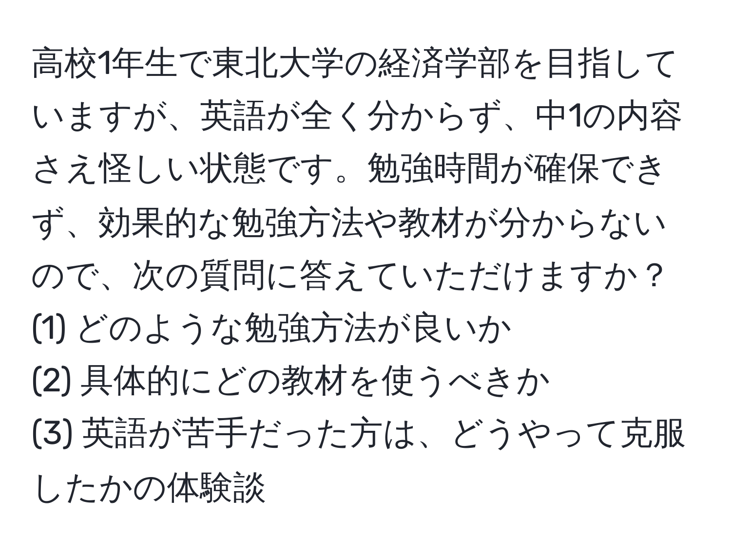 高校1年生で東北大学の経済学部を目指していますが、英語が全く分からず、中1の内容さえ怪しい状態です。勉強時間が確保できず、効果的な勉強方法や教材が分からないので、次の質問に答えていただけますか？  
(1) どのような勉強方法が良いか  
(2) 具体的にどの教材を使うべきか  
(3) 英語が苦手だった方は、どうやって克服したかの体験談