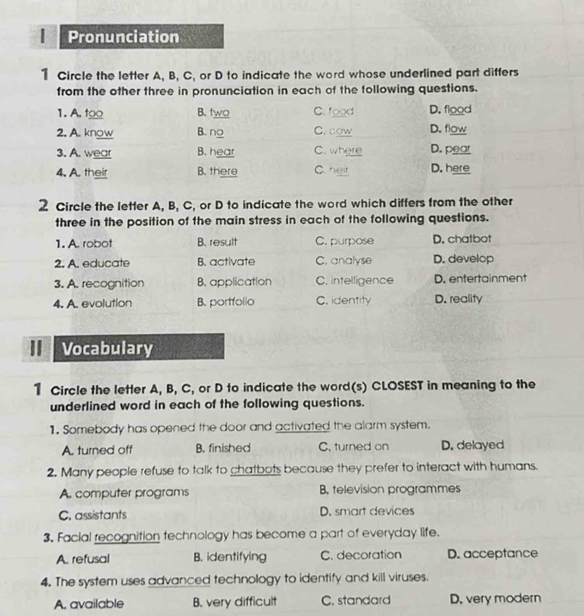 Pronunciation
1 Circle the letter A, B, C, or D to indicate the word whose underlined part differs
from the other three in pronunciation in each of the following questions.
1. A. too B. two C. food D. flood
2. A. know B. ng C. cow D. flow
3. A. wear B. hear C. where D. pear
4. A. their B. there C. heit D. here
2 Circle the letter A, B, C, or D to indicate the word which differs from the other
three in the position of the main stress in each of the following questions.
1. A. robot B. result C. purpose D. chatbot
2. A. educate B. activate C. analyse D. develop
3. A. recognition B. application C. intelligence D. entertainment
4. A. evolution B. portfollo C. identity D. reality
I Vocabulary
1 Circle the letter A, B, C, or D to indicate the word(s) CLOSEST in meaning to the
underlined word in each of the following questions.
1. Somebody has opened the door and activated the alarm system.
A. turned off B. finished C. turned on D. delayed
2. Many people refuse to talk to chatbots because they prefer to interact with humans.
A. computer programs B. television programmes
C. assistants D. smart devices
3. Facial recognition technology has become a part of everyday life.
A. refusal B. identifying C. decoration D. acceptance
4. The system uses advanced technology to identify and kill viruses.
A. available B. very difficult C, standard D. very modern