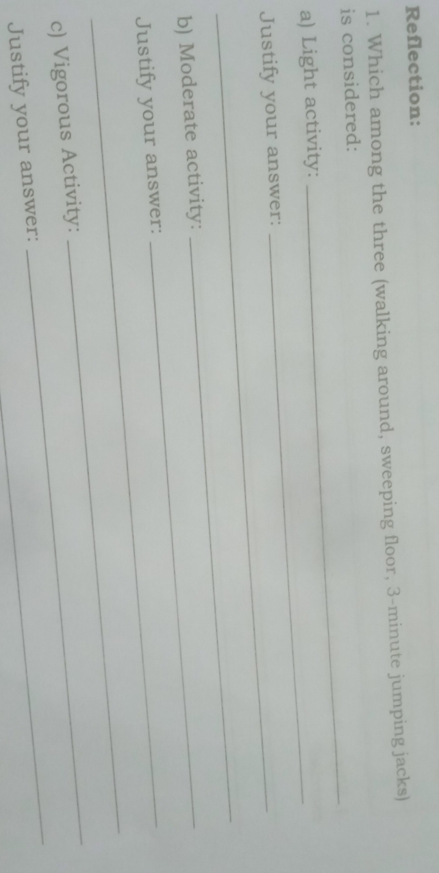 Reflection: 
1. Which among the three (walking around, sweeping floor, 3-minute jumping jacks) 
is considered: 
a) Light activity:_ 
_ 
Justify your answer: 
b) Moderate activity:_ 
_ 
Justify your answer: 
_ 
c) Vigorous Activity: 
_ 
Justify your answer: 
_