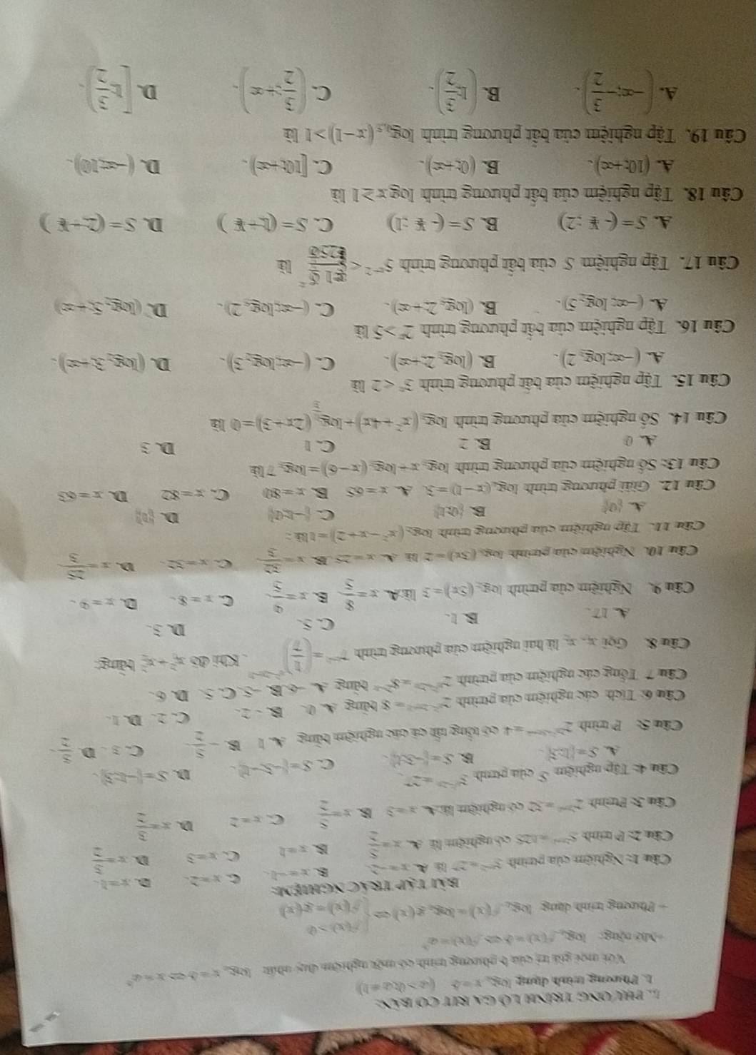 Phương trính Lỗ ga rIt cơ bản:
1. Phương trình dạng log x=4(a>0(a!= 1)
Với mội giá trị của b phương trình có một nghiệm day nhất log _ax=bLeftrightarrow x=a^b
* Mữ cộng: 08 f(x)=bLeftrightarrow f(x)=a^3
+ Phương trình dạng log _4f(x)=log _4g(x)=beginarrayl f(x)>0 f(x)=g(x)endarray.
bài tập trác nghiệm:
Câu 1: Nghiệm của ptrình 5^2)=2^(3^) x=-2 B. x=-b. C. x=2 D. x=0
Câu 2: P trình S^(2n+1)=128 có nghiệm là A x= 5/2  BB. x=2 C. x=3 D. x= 3/2 
Câu 3: Ptrình 2^(2x^2)=32 có nghiệm là A. x=3 B x= 8/2  C. x=2 D. x= 3/2 
Câu 4: Tập nghiệm S của ptnh y^(2n)=27
A. S=|ln 2| B S=(-3x). C. S=(-5,-1). D. S=(-b,-3).
Câu 5: P trình 2^(2^2x-5x+2)=4 có tổng tất cá các nghiệm bằng A. 1 alpha - 5/2  C. 3 D  8/2 
Câu 6: Tích: các nghiệm của ptrình 2^(2-2m^2)=8 bảng A. 0. B-2 C. 2. D. 1.
Câu 7 Tổng các nghiệm của pưình 2^(2-2x)=8^(2-x) bảng A. AB C,S D. 6.
Cấu 8. Gọi x-x là hai nghiệm của phương trình 7^(-2)=( 1/7 )^e^2-2x-2 Khi đó x^2+x^2 tàng
A 17. B. 1. C. 5.
D. 3 .
Câu 9  Nghiệm của ptrình log _2(5x)=3litA= 8/5  B. x= 9/5  C. x=8. D. x=0.
Câu 10. Nghiệm của ptình log. (5x)=2ln A-x=25 B. x= 32/3  C. x=32- D. x= 25/3 
Câu 11. Tập nghiệm của phương trình log _2 (x^2-x+2)=18k
C.
D.
A  a_0
B.  0,t),t  -1:(?)  0
Câu 12. Giải phương trình log _4(x-1)=3. A. x=65 B. x=80 C. x=82 D x=63
Câu 13: Số nghiệm của phương trình log x+log _2(x-6)=log _27b2
B. 2
A. 0 C. 1 D. 3
Câu 14. Số nghiệm của phương trình log _3(x^2+4x)+log _ 1/3 (2x+3)=0.16
Câu 15. Tập nghiệm của bất phương trình 3^n<2</tex>
A. (-∈fty ,log _32). B. (log _32x+x). C. (-∈fty ,log ,3). D. (log _23+x).
Câu 16. Tập nghiệm của bất phương trình 2^x>516
A. (-∈fty ,log -5). B. (log _a2+ac). C. (-xtlog _e2). D. (log _25x+x)
Câu 17. Tập nghiệm S của bất phương trình 5^(-2)
A. S=(-1:2) B. S=(-not ⊂ ;1) C. S=(L+E) D. S=(2+x)
Câu 18. Tập nghiệm của bất phương trình log x≥ 1 là
A. (10t+∈fty ). B. (0x+x)- C. [10t+x). D. (-=10).
Cấu 19. Tập nghiệm của bắt phương trình log _0.5(x-1)>1 lì
A. (-∈fty ;- 3/2 ). B. (15 3/2 ). C. ( 3/2 x+x). D. [1 3/2 ).