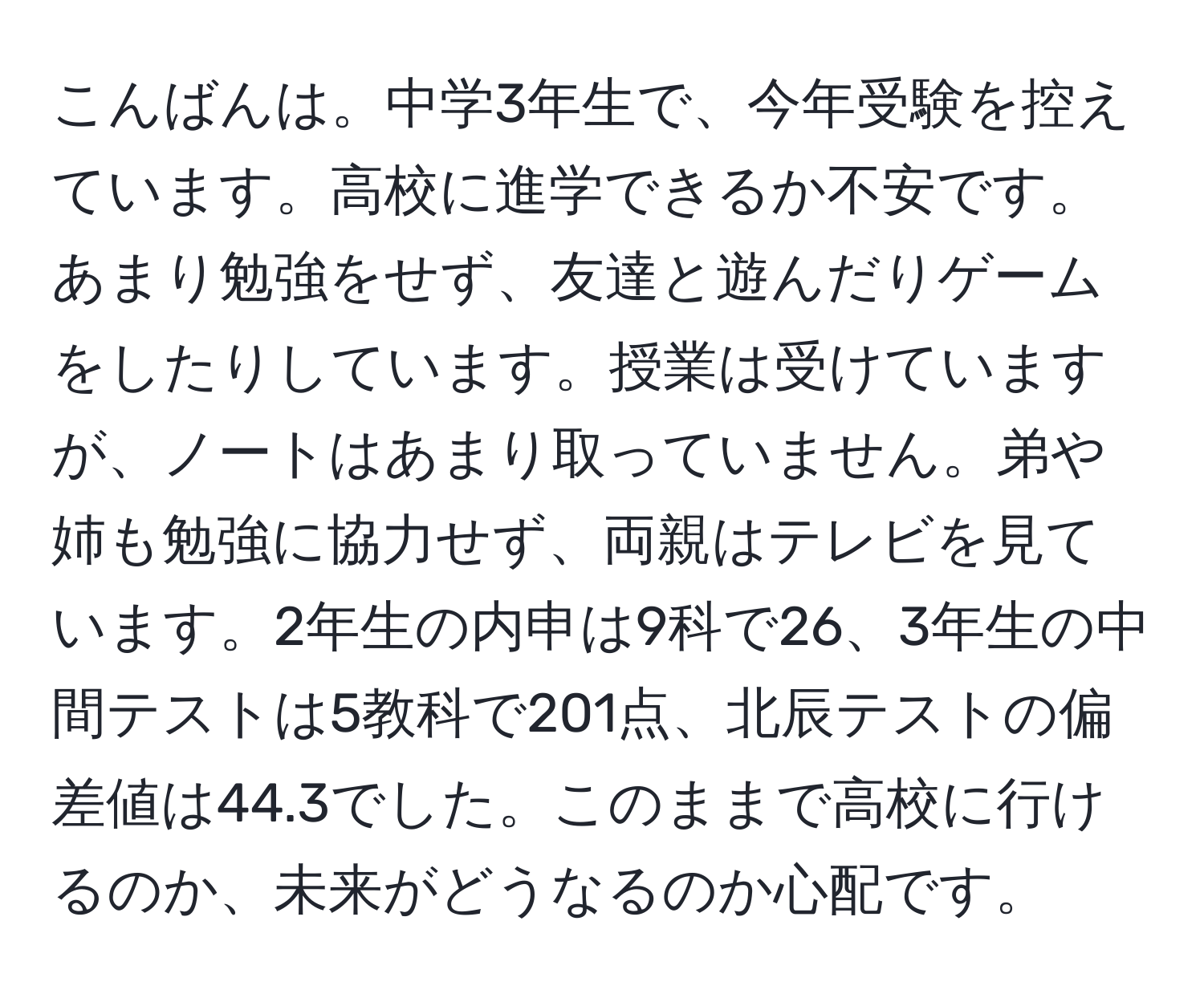 こんばんは。中学3年生で、今年受験を控えています。高校に進学できるか不安です。あまり勉強をせず、友達と遊んだりゲームをしたりしています。授業は受けていますが、ノートはあまり取っていません。弟や姉も勉強に協力せず、両親はテレビを見ています。2年生の内申は9科で26、3年生の中間テストは5教科で201点、北辰テストの偏差値は44.3でした。このままで高校に行けるのか、未来がどうなるのか心配です。