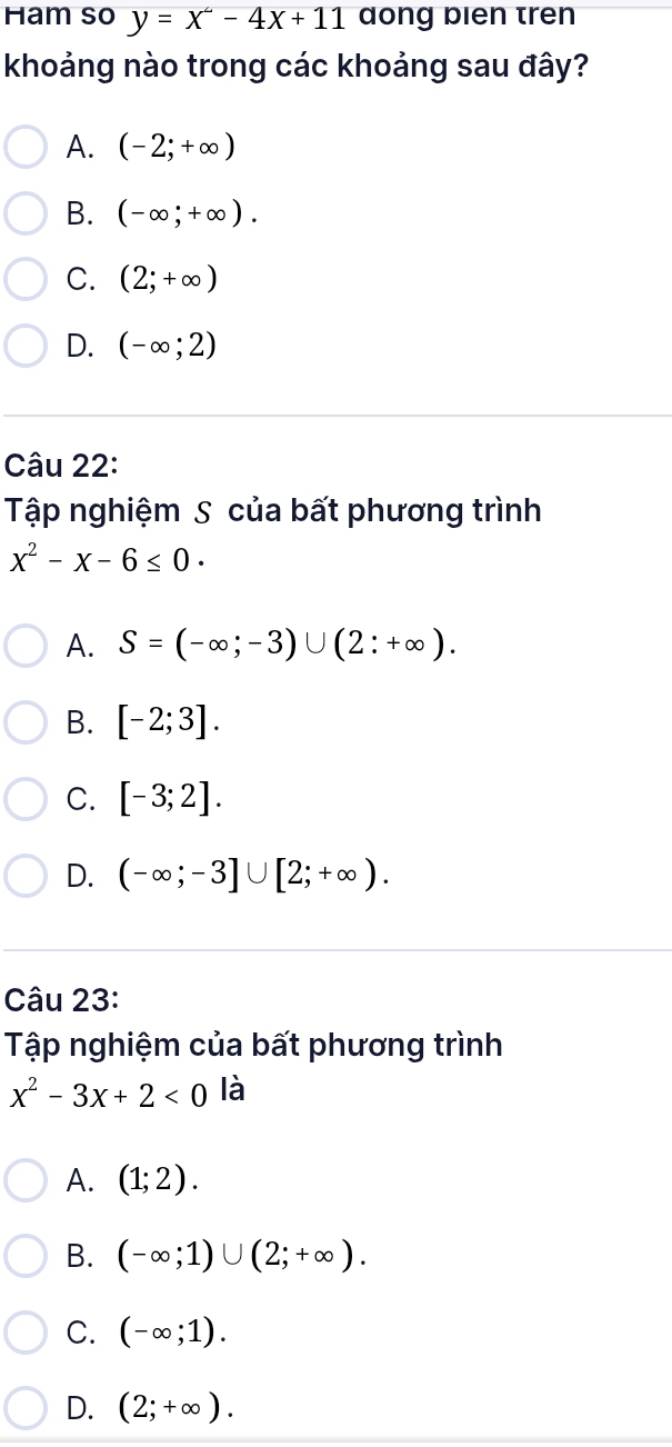 Ham so y=x^2-4x+11 dong bien tren
khoảng nào trong các khoảng sau đây?
A. (-2;+∈fty )
B. (-∈fty ;+∈fty ).
C. (2;+∈fty )
D. (-∈fty ;2)
Câu 22:
Tập nghiệm S của bất phương trình
x^2-x-6≤ 0·
A. S=(-∈fty ;-3)∪ (2:+∈fty ).
B. [-2;3].
C. [-3;2].
D. (-∈fty ;-3]∪ [2;+∈fty ). 
Câu 23:
Tập nghiệm của bất phương trình
x^2-3x+2<0</tex> là
A. (1;2).
B. (-∈fty ;1)∪ (2;+∈fty ).
C. (-∈fty ;1).
D. (2;+∈fty ).