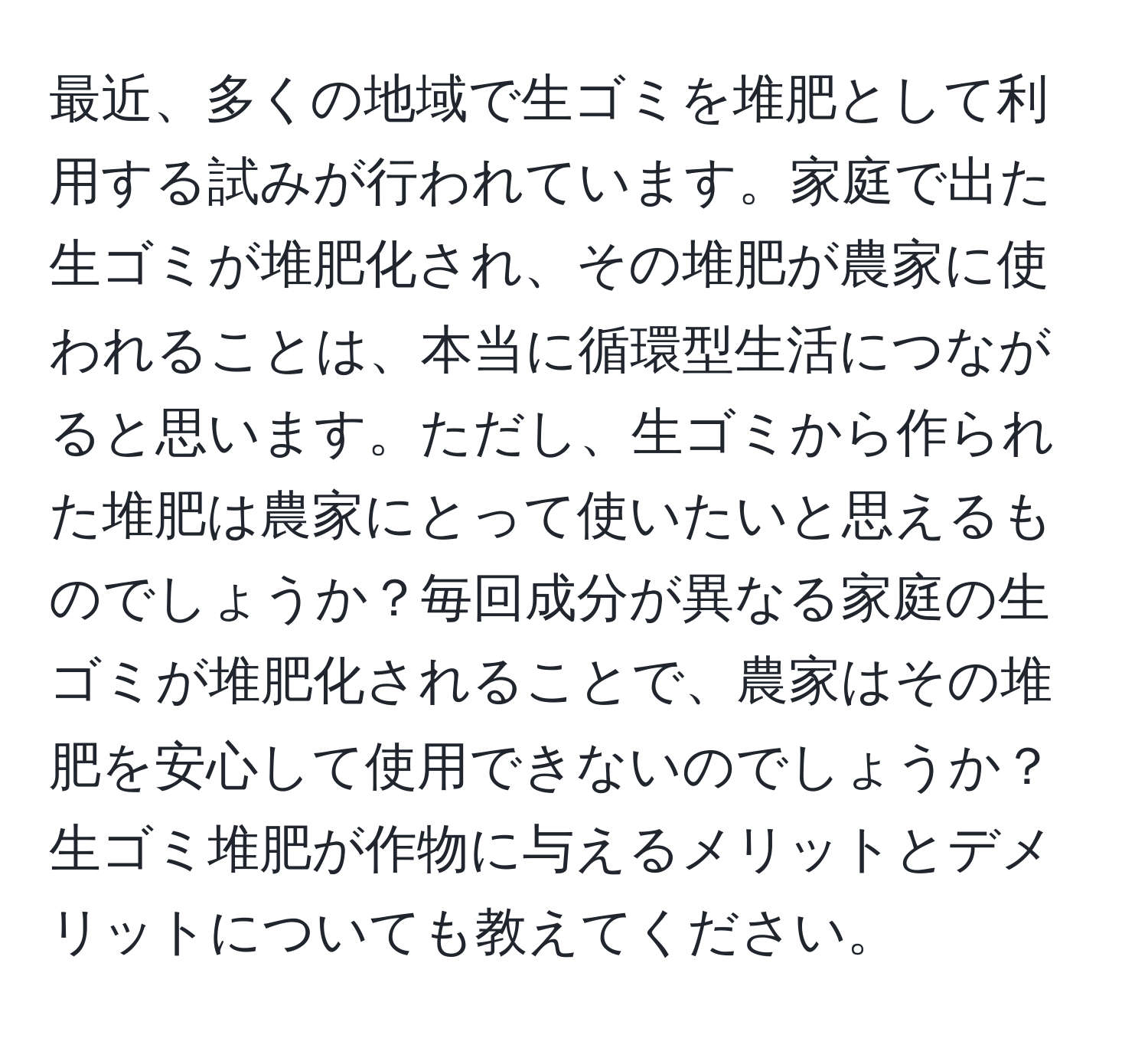 最近、多くの地域で生ゴミを堆肥として利用する試みが行われています。家庭で出た生ゴミが堆肥化され、その堆肥が農家に使われることは、本当に循環型生活につながると思います。ただし、生ゴミから作られた堆肥は農家にとって使いたいと思えるものでしょうか？毎回成分が異なる家庭の生ゴミが堆肥化されることで、農家はその堆肥を安心して使用できないのでしょうか？生ゴミ堆肥が作物に与えるメリットとデメリットについても教えてください。