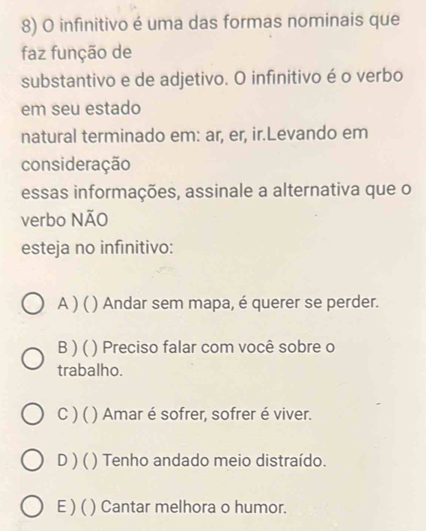 infinitivo é uma das formas nominais que
faz função de
substantivo e de adjetivo. O infinitivo é o verbo
em seu estado
natural terminado em: ar, er, ir.Levando em
consideração
essas informações, assinale a alternativa que o
verbo NÃO
esteja no infinitivo:
A )( ( ) Andar sem mapa, é querer se perder.
B ) ( ) Preciso falar com você sobre o
trabalho.
C ) ( ) Amar é sofrer, sofrer é viver.
D ) ( ) Tenho andado meio distraído.
E ) ( ) Cantar melhora o humor.