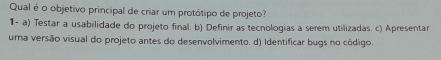 Qual é o objetivo principal de criar um protótipo de projeto?
1- a) Testar a usabilidade do projeto final. b) Definir as tecnologias a serem utilizadas. c) Apresentar
uma versão visual do projeto antes do desenvolvimento. d) Identificar bugs no código.