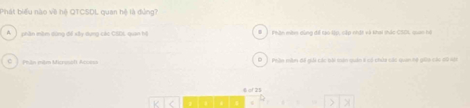 Phát biểu nào về hệ QTCSDL quan hệ là đủng?
A ) phần mềm dùng để xây dụng các CSDL quan hộ # Phần mềm dùng để tạo lập, cặp nhật và khai thác CSDL, quan hộ
C Phần milm Micrusoft Access D Phần mầm đế giải các bài mán quán li có chứa các quan hệ giữa các dữ liệt
6 of 25