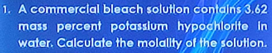 A commercial bleach solution contains 3.62
mass percent potassium hypochlorite in 
water. Calculate the molality of the solution.