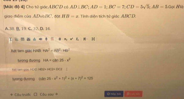 [Mức độ 4] Cho tứ giácABCD có AD⊥ BC; AD=1; BC=7; CD=5sqrt(5); AB=5.Gọi Hlà
giao điểm của ADvàBC, đặt HB=x. Tính diện tích tứ giác ABCD.
A. 38. B. 19. C. 32. D. 16.
B * ,*°T.π · 5
Xét tam giác HAB : HA^2=AB^2-HB^2
tương đương HA=can25-x^2
Xét tam giác HDC : HD2+HC2=DC2
tương đương (can25-x^2+1)^2+(x+7)^2=125
Câu trước Câu sau Ở Nộp bài Cưu bài