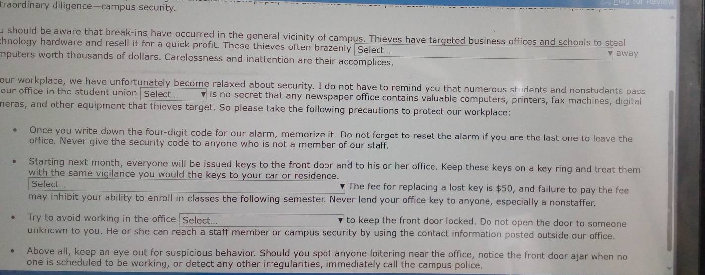 traordinary diligence—campus security. 
u should be aware that break-ins have occurred in the general vicinity of campus. Thieves have targeted business offices and schools to steal 
thnology hardware and resell it for a quick profit. These thieves often brazenly Select... 
▼ away 
mputers worth thousands of dollars. Carelessness and inattention are their accomplices. 
our workplace, we have unfortunately become relaxed about security. I do not have to remind you that numerous students and nonstudents pass 
our office in the student union | Select... is no secret that any newspaper office contains valuable computers, printers, fax machines, digital 
meras, and other equipment that thieves target. So please take the following precautions to protect our workplace: 
Once you write down the four-digit code for our alarm, memorize it. Do not forget to reset the alarm if you are the last one to leave the 
office. Never give the security code to anyone who is not a member of our staff. 
Starting next month, everyone will be issued keys to the front door and to his or her office. Keep these keys on a key ring and treat them 
with the same vigilance you would the keys to your car or residence. 
Select... The fee for replacing a lost key is $50, and failure to pay the fee 
may inhibit your ability to enroll in classes the following semester. Never lend your office key to anyone, especially a nonstaffer. 
Try to avoid working in the office Select... to keep the front door locked. Do not open the door to someone 
unknown to you. He or she can reach a staff member or campus security by using the contact information posted outside our office. 
Above all, keep an eye out for suspicious behavior. Should you spot anyone loitering near the office, notice the front door ajar when no 
one is scheduled to be working, or detect any other irregularities, immediately call the campus police.