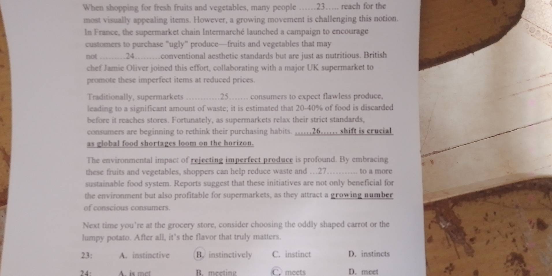 When shopping for fresh fruits and vegetables, many people ……23… reach for the
most visually appealing items. However, a growing movement is challenging this notion.
In France, the supermarket chain Intermarché launched a campaign to encourage
customers to purchase "ugly" produce—fruits and vegetables that may
not .........24.........conventional aesthetic standards but are just as nutritious. British
chef Jamie Oliver joined this effort, collaborating with a major UK supermarket to
promote these imperfect items at reduced prices.
Traditionally, supermarkets ..... 25... consumers to expect flawless produce,
leading to a significant amount of waste; it is estimated that 20-40% of food is discarded
before it reaches stores. Fortunately, as supermarkets relax their strict standards,
consumers are beginning to rethink their purchasing habits. .....26...... shift is crucial
as global food shortages loom on the horizon.
The environmental impact of rejecting imperfect produce is profound. By embracing
these fruits and vegetables, shoppers can help reduce waste and … 27……. to a more
sustainable food system. Reports suggest that these initiatives are not only beneficial for
the environment but also profitable for supermarkets, as they attract a growing number
of conscious consumers.
Next time you're at the grocery store, consider choosing the oddly shaped carrot or the
lumpy potato. After all, it’s the flavor that truly matters.
23: A. instinctive B. instinctively C. instinct D. instincts
24: A. is mct B. meeting C. meets D. meet