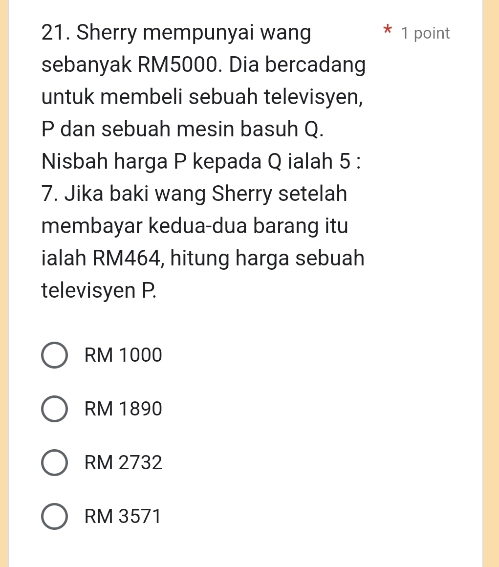 Sherry mempunyai wang 1 point
sebanyak RM5000. Dia bercadang
untuk membeli sebuah televisyen,
P dan sebuah mesin basuh Q.
Nisbah harga P kepada Q ialah 5 :
7. Jika baki wang Sherry setelah
membayar kedua-dua barang itu
ialah RM464, hitung harga sebuah
televisyen P.
RM 1000
RM 1890
RM 2732
RM 3571