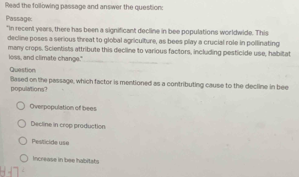 Read the following passage and answer the question:
Passage:
"In recent years, there has been a significant decline in bee populations worldwide. This
decline poses a serious threat to global agriculture, as bees play a crucial role in pollinating
many crops. Scientists attribute this decline to various factors, including pesticide use, habitat
loss, and climate change."
Question
Based on the passage, which factor is mentioned as a contributing cause to the decline in bee
populations?
Overpopulation of bees
Decline in crop production
Pesticide use
Increase in bee habitats