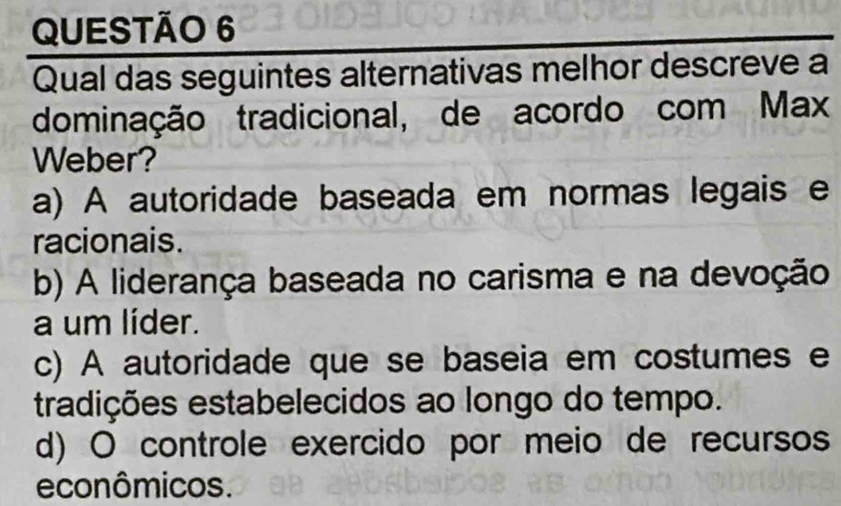 Qual das seguintes alternativas melhor descreve a
dominação tradicional, de acordo com Max
Weber?
a) A autoridade baseada em normas legais e
racionais.
b) A liderança baseada no carisma e na devoção
a um líder.
c) A autoridade que se baseia em costumes e
tradições estabelecidos ao longo do tempo.
d) O controle exercido por meio de recursos
econômicos.