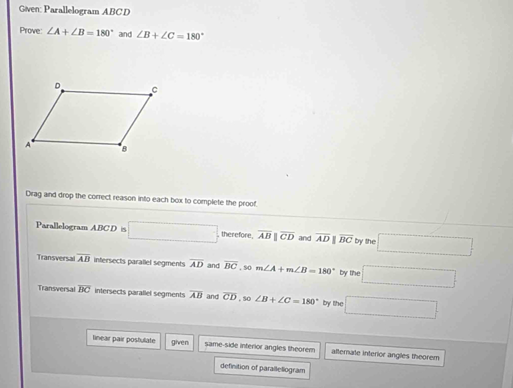 Given: Parallelogram ABCD
Prove: ∠ A+∠ B=180° and ∠ B+∠ C=180°
Drag and drop the correct reason into each box to complete the proof.
Parallelogram ABC D is □ , therefore, overline ABparallel overline CD and overline ADparallel overline BC by the □
Transversal overline AB intersects parallel segments overline AD and overline BC , so m∠ A+m∠ B=180° by the □
Transversal overline BC intersects parallel segments overline AB and overline CD , So ∠ B+∠ C=180° by the □ 
linear pair postulate given same-side interior angles theorem alternate interior angles theorem
definition of parallellogram