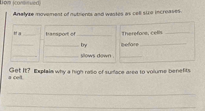 tion (continued) 
Analyze movement of nutrients and wastes as cell size increases. 
If a_ transport of _Therefore, cells_ 
_ 
_by before_ 
_ 
_slows down ._ 
Get It? Explain why a high ratio of surface area to volume benefits 
a cell. 
_ 
_