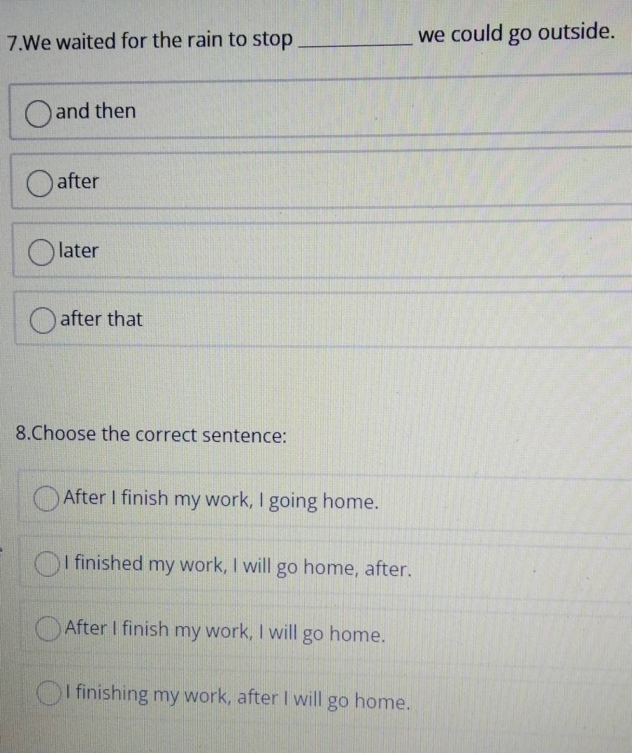 We waited for the rain to stop _we could go outside.
and then
after
later
after that
8.Choose the correct sentence:
After I finish my work, I going home.
I finished my work, I will go home, after.
After I finish my work, I will go home.
I finishing my work, after I will go home.
