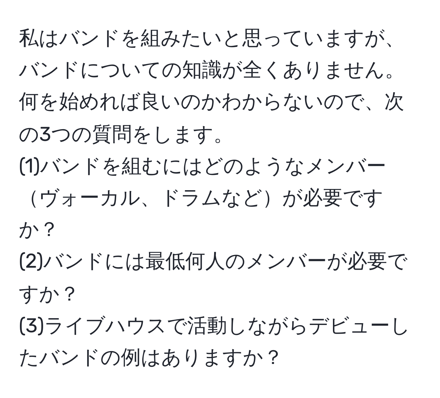 私はバンドを組みたいと思っていますが、バンドについての知識が全くありません。何を始めれば良いのかわからないので、次の3つの質問をします。  
(1)バンドを組むにはどのようなメンバーヴォーカル、ドラムなどが必要ですか？  
(2)バンドには最低何人のメンバーが必要ですか？  
(3)ライブハウスで活動しながらデビューしたバンドの例はありますか？