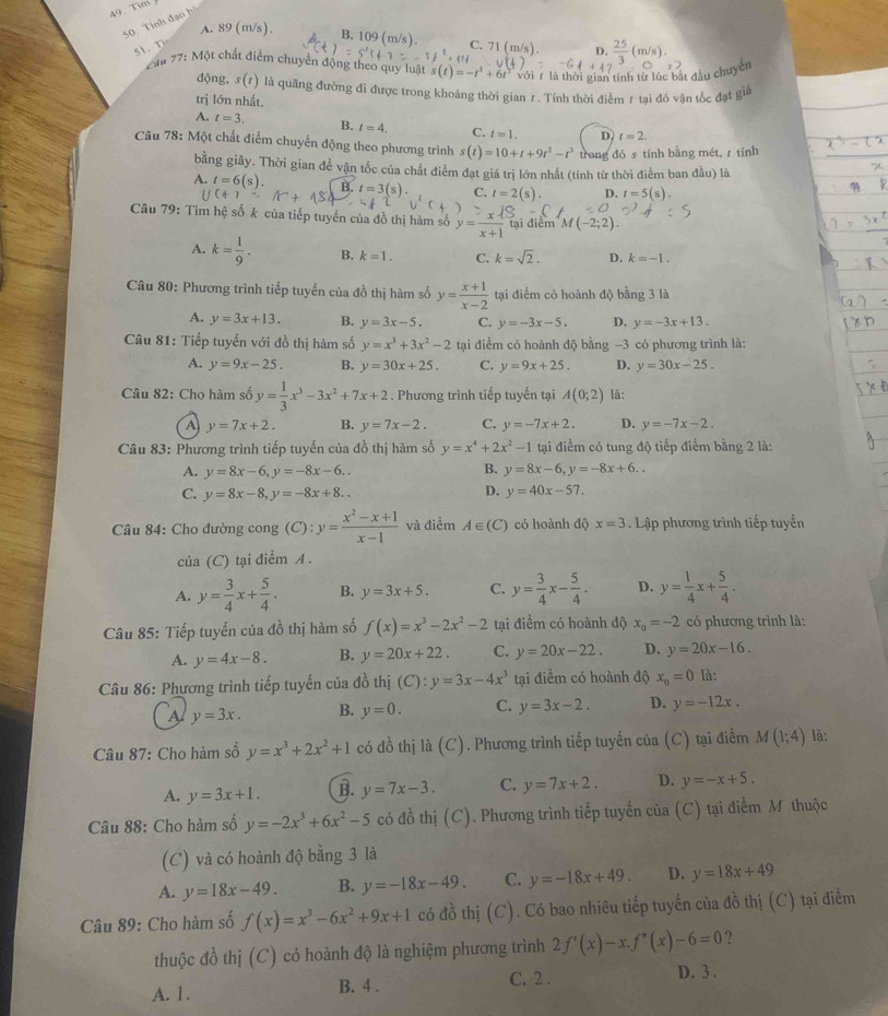Tim
50. Tính đạo h
A. 89 (m/s).
B. 109 (m/s). C. 71(m/s) D.  25/3 (
51. T
2ă 77: Một chất điểm chuyển động theo quy luật s(t)=-t^3+6t^2 yán 7 là thời gian tính từ lúc bắt đầu chuyên
động, 5(1) là quãng đường đi được trong khoảng thời gian 1. Tính thời điểm 1 tại đó vận tốc đạt giả
trị lớn nhất.
A. t=3. B. t=4. C. t=1. D t=2.
Câu 78: Một chất điểm chuyển động theo phương trình s(t)=10+t+9t^2-t^3 trong đó stính bằng mét, z tính
bằng giây. Thời gian để vận tốc của chất điểm đạt giá trị lớn nhất (tính từ thời điểm ban đầu) là
A. t=6(s). t=3(s). C. t=2(s). D. t=5(s).
Câu 79: Tìm hệ số k của tiếp tuyến của đồ thị hàm số y= x/x+1  tại điểm M(-2;2).
A. k= 1/9 . B. k=1. C. k=sqrt(2). D. k=-1.
Câu 80: Phương trình tiếp tuyến của đồ thị hàm số y= (x+1)/x-2  tại điểm có hoành độ bằng 3 là
A. y=3x+13. B. y=3x-5. C. y=-3x-5. D. y=-3x+13.
Câu 81: Tiếp tuyển với đồ thị hàm số y=x^3+3x^2-2 tại điểm có hoành độ bằng -3 có phương trình là:
A. y=9x-25. B. y=30x+25. C. y=9x+25. D. y=30x-25.
Câu 82: Cho hàm số y= 1/3 x^3-3x^2+7x+2. Phương trình tiếp tuyến tại A(0;2) là:
A y=7x+2. B. y=7x-2. C. y=-7x+2. D. y=-7x-2.
Câu 83: Phương trình tiếp tuyến của đồ thị hàm số y=x^4+2x^2-1 tại điểm có tung độ tiếp điểm bằng 2 là:
A. y=8x-6,y=-8x-6.. B. y=8x-6,y=-8x+6..
D.
C. y=8x-8,y=-8x+8.. y=40x-57.
Câu 84: Cho đường cong (C):y= (x^2-x+1)/x-1  và điểm A∈ (C) có hoành độ x=3. Lập phương trình tiếp tuyển
của (C) tại điểm A .
A. y= 3/4 x+ 5/4 . B. y=3x+5. C. y= 3/4 x- 5/4 . D. y= 1/4 x+ 5/4 .
Câu 85: Tiếp tuyến của đồ thị hàm số f(x)=x^3-2x^2-2 tại điểm có hoành độ x_0=-2 có phương trình là:
A. y=4x-8. B. y=20x+22. C. y=20x-22. D. y=20x-16.
Câu 86: Phương trình tiếp tuyến của đồ thị (C):y=3x-4x^3 tại điểm có hoành độ x_0=0 là:
A y=3x. B. y=0. C. y=3x-2. D. y=-12x.
Câu 87: Cho hàm số y=x^3+2x^2+1 có đồ thị là (C). Phương trình tiếp tuyến của (C) tại điểm M(1;4) là:
A. y=3x+1. B. y=7x-3. C. y=7x+2. D. y=-x+5.
Câu 88: Cho hàm số y=-2x^3+6x^2-5 có đồ thị (C). Phương trình tiếp tuyển của (C) tại điểm M thuộc
(C) và có hoành độ bằng 3 là
A. y=18x-49. B. y=-18x-49. C. y=-18x+49. D. y=18x+49
Câu 89: Cho hàm số f(x)=x^3-6x^2+9x+1 có đồ thị (C ). Có bao nhiêu tiếp tuyến của đồ thị (C) tại điểm
thuộc đồ thị (C) có hoành độ là nghiệm phương trình 2f'(x)-x.f''(x)-6=0 ?
A. 1. B. 4 . C. 2 . D. 3 .