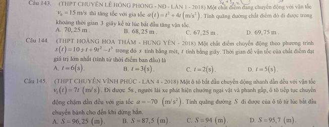 (THPT CHUYÊN LÊ HÔNG PHONG - NĐ - LÀN 1 - 2018) Một chất điểm đang chuyển động với vận tốc
v_0=15m/s thì tăng tốc với gia tốc a(t)=t^2+4t(m/s^2). Tính quãng đường chất điểm đó đi được trong
khoảng thời gian 3 giây kể từ lúc bắt đầu tăng vận tốc.
A. 70, 25 m . B. 68, 25 m . C. 67,25 m . D. 69, 75 m .
Câu 144. (THPT HOẢNG HOA THÁM - HUNG YEN-2018 ) Một chất điểm chuyển động theo phương trình
s(t)=10+t+9t^2-t^3 trong đó  tính bằng mét, 1 tính bằng giây. Thời gian để vận tốc của chất điểm đạt
giá trị lớn nhất (tính từ thời điểm ban đầu) là
A. t=6(s). B. t=3(s). C. l=2(s). D. t=5(s).
Câu 145. (THPT CHUYÊN VÌNH PHÚ C-Ldot AN4-2018) Một ô tô bắt đầu chuyến dộng nhanh dần dều với vận tốc
v_1(t)=7t(m/s) ). Đi được 5s , người lái xe phát hiện chướng ngại vật và phanh gấp, ô tô tiếp tục chuyển
động chậm dần đều với gia tốc a=-70(m/s^2). Tính quãng đường S đi được của ô tô từ lúc bắt đầu
chuyển bánh cho dến khi dừng hẳn.
A. S=96,25 (m). B. S=87,5 (m). C. S=94 (m). D. S=95,7(m).