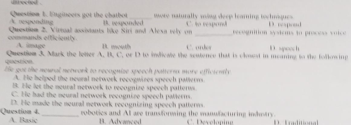 directed .
Question 1. Engineers got the chatbot _ more naturally using deep learning teehniques.
A. responding B. responded C. to respond D. respond
Question 2. Virtual assistants like Siri and Alexa rely on _recognition systems to process voice 
commands efficiently.
A. image B. mouth C. order D. speech
Question 3. Mark the letter A. B. C. or D to indicate the sentence that is closest in meaning to the following
question.
He got the neural network to recognize speech patterns more efficiently.
A. He helped the neural network recognizes speech patterns.
B. He let the neural network to recognize speech patterns.
C. He had the neural network recognize speech patterns.
D. He made the neural network recognizing speech patterns.
Question 4. _robotics and AI are transforming the manufacturing industry.
A. Basic B. Advanced C. Develop D. Traditional