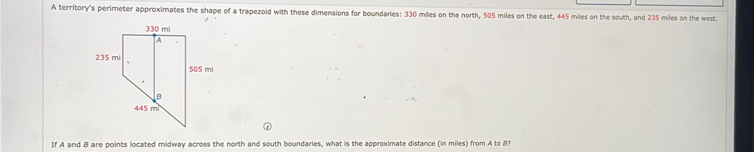 A territory's perimeter approximates the shape of a trapezoid with these dimensions for boundaries: 330 miles on the north, 505 miles on the east, 445 miles on the south, and 235 miles on the west..
If A and B are points located midway across the north and south boundaries, what is the approximate distance (in miles) from A to 8?