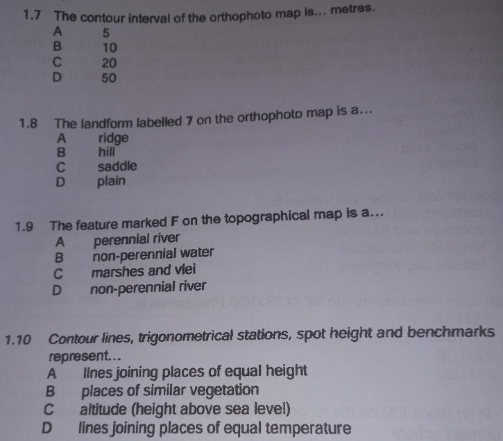 1.7 The contour interval of the orthophoto map is... metres.
A 5
B 10
C 20
D 50
1.8 The landform labelled 7 on the orthophoto map is a..
A ridge
B hill
C saddle
D plain
1.9 The feature marked F on the topographical map is a...
A perennial river
B non-perennial water
C marshes and vlei
D non-perennial river
1.10 Contour lines, trigonometrical stations, spot height and benchmarks
represent. . .
A lines joining places of equal height
B places of similar vegetation
C altitude (height above sea level)
D lines joining places of equal temperature